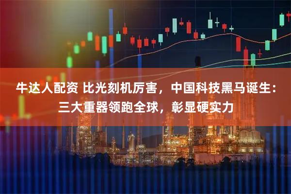 牛达人配资 比光刻机厉害，中国科技黑马诞生：三大重器领跑全球，彰显硬实力