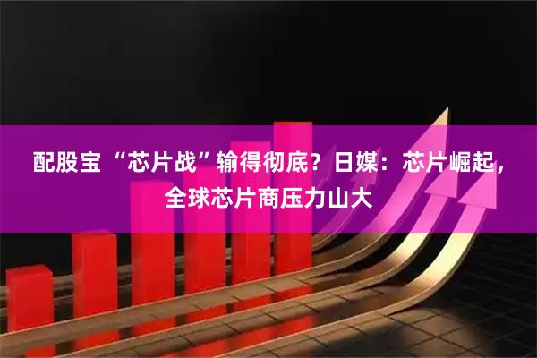 配股宝 “芯片战”输得彻底？日媒：芯片崛起，全球芯片商压力山大