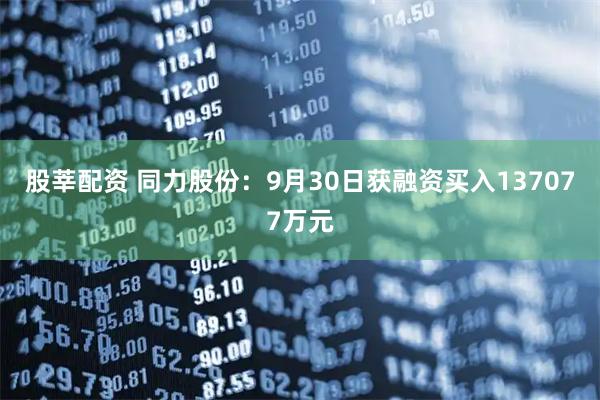 股莘配资 同力股份：9月30日获融资买入137077万元