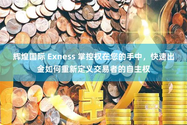 辉煌国际 Exness 掌控权在您的手中，快速出金如何重新定义交易者的自主权