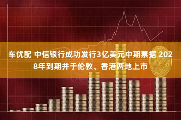 车优配 中信银行成功发行3亿美元中期票据 2028年到期并于伦敦、香港两地上市