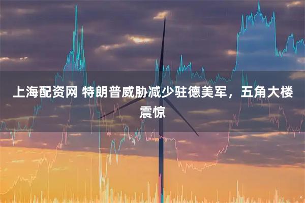 上海配资网 特朗普威胁减少驻德美军，五角大楼震惊