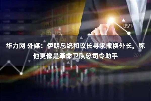 华力网 外媒：伊朗总统和议长寻求撤换外长，称他更像是革命卫队总司令助手
