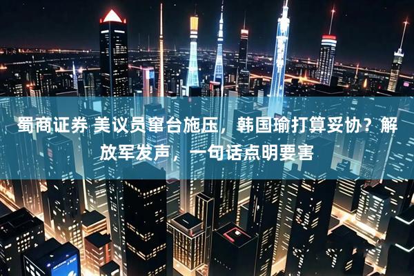 蜀商证券 美议员窜台施压，韩国瑜打算妥协？解放军发声，一句话点明要害