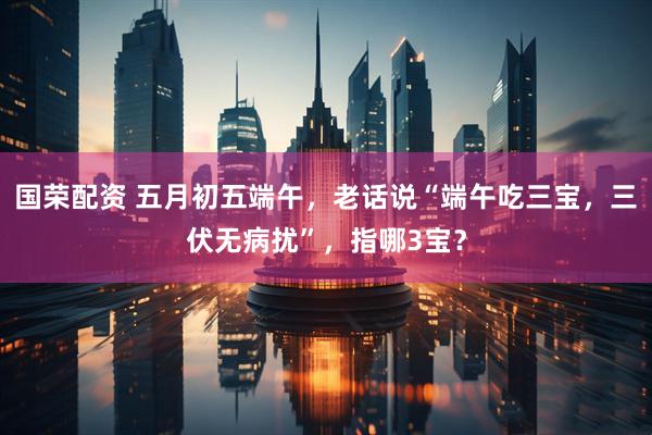 国荣配资 五月初五端午，老话说“端午吃三宝，三伏无病扰”，指哪3宝？